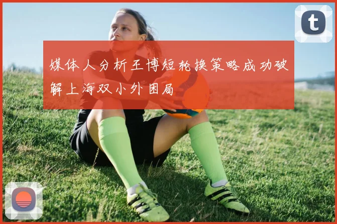 媒体人分析王博短轮换策略成功破解上海双小外困局