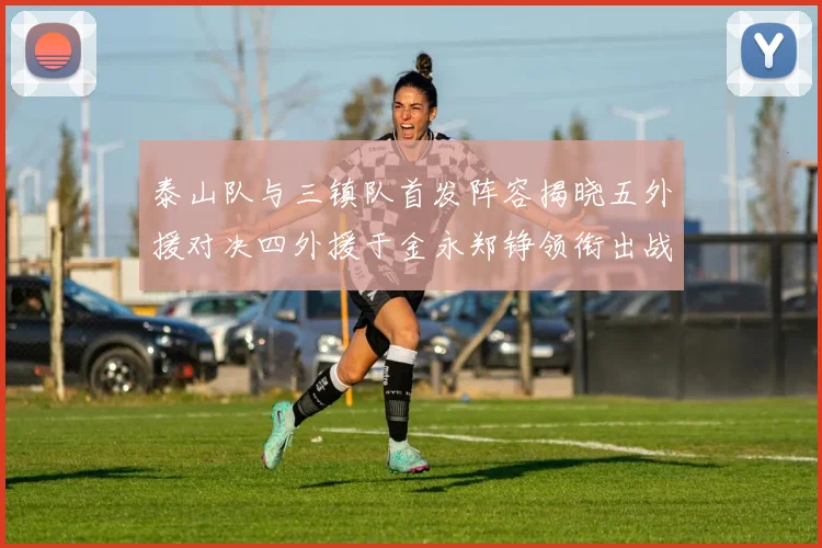 泰山队与三镇队首发阵容揭晓五外援对决四外援于金永郑铮领衔出战
