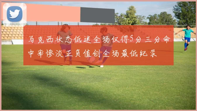 马克西状态低迷全场仅得5分三分命中率惨淡正负值创全场最低纪录