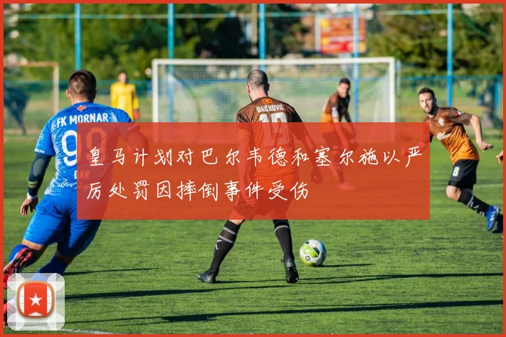 皇马计划对巴尔韦德和塞尔施以严厉处罚因摔倒事件受伤