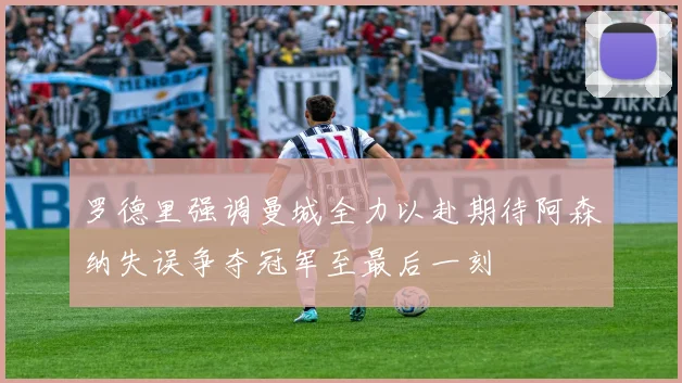 罗德里强调曼城全力以赴期待阿森纳失误争夺冠军至最后一刻