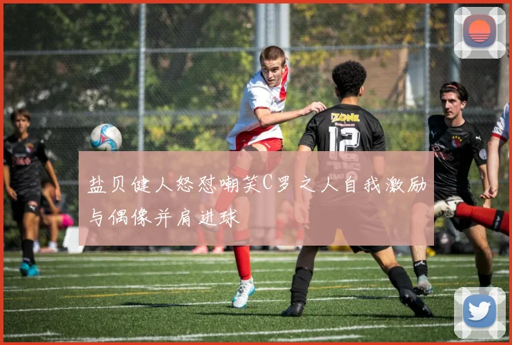 盐贝健人怒怼嘲笑C罗之人自我激励与偶像并肩进球
