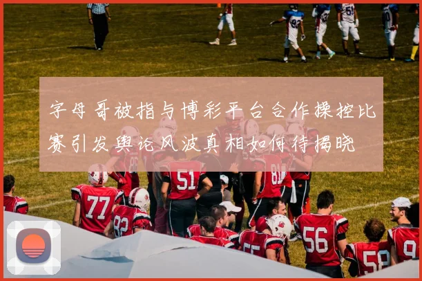字母哥被指与博彩平台合作操控比赛引发舆论风波真相如何待揭晓