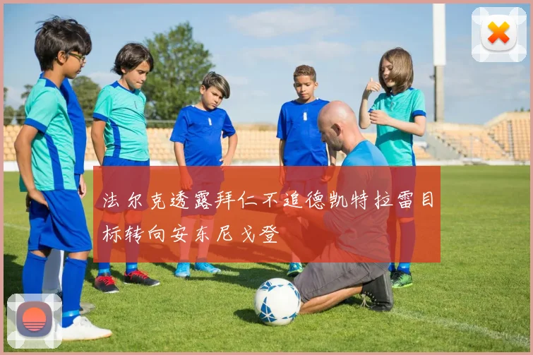 法尔克透露拜仁不追德凯特拉雷目标转向安东尼戈登