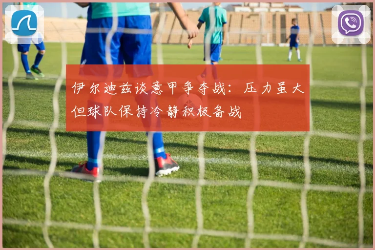 伊尔迪兹谈意甲争夺战：压力虽大但球队保持冷静积极备战