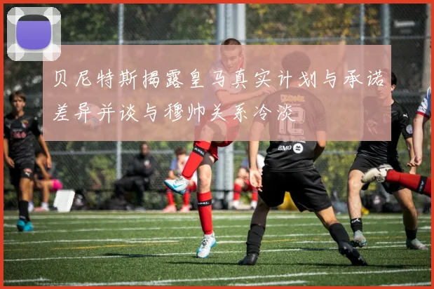 贝尼特斯揭露皇马真实计划与承诺差异并谈与穆帅关系冷淡