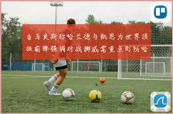 吉马良斯称哈兰德与凯恩为世界顶级前锋强调对战挪威需重点盯防哈兰德