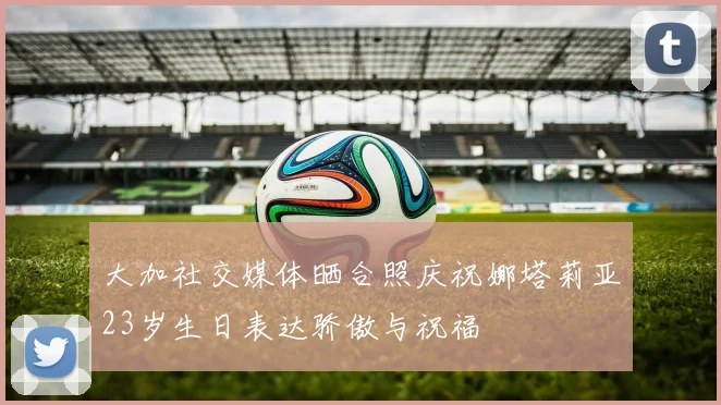 大加社交媒体晒合照庆祝娜塔莉亚23岁生日表达骄傲与祝福