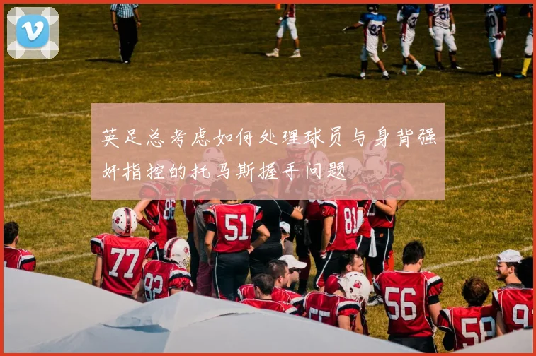 英足总考虑如何处理球员与身背强奸指控的托马斯握手问题