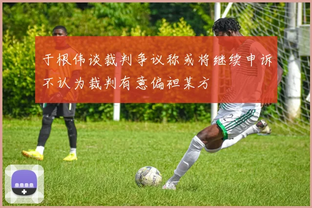 于根伟谈裁判争议称或将继续申诉不认为裁判有意偏袒某方
