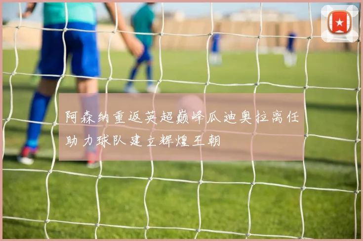 阿森纳重返英超巅峰瓜迪奥拉离任助力球队建立辉煌王朝