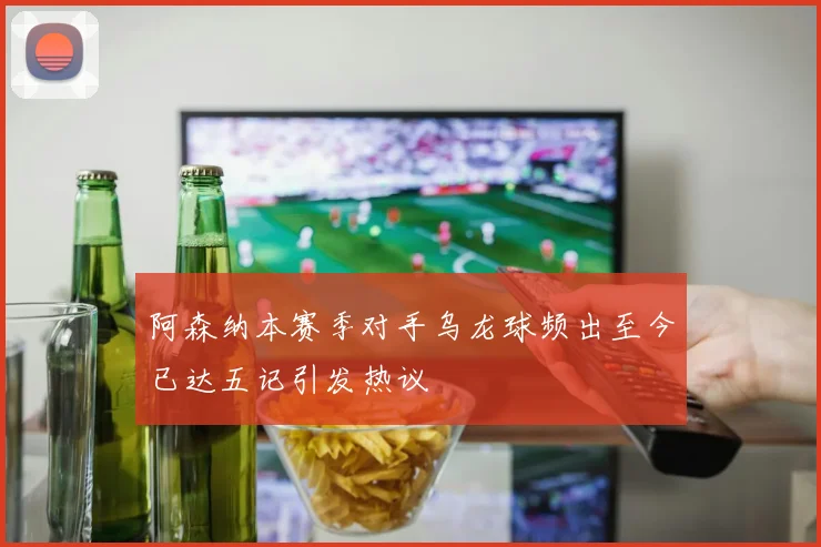 阿森纳本赛季对手乌龙球频出至今已达五记引发热议