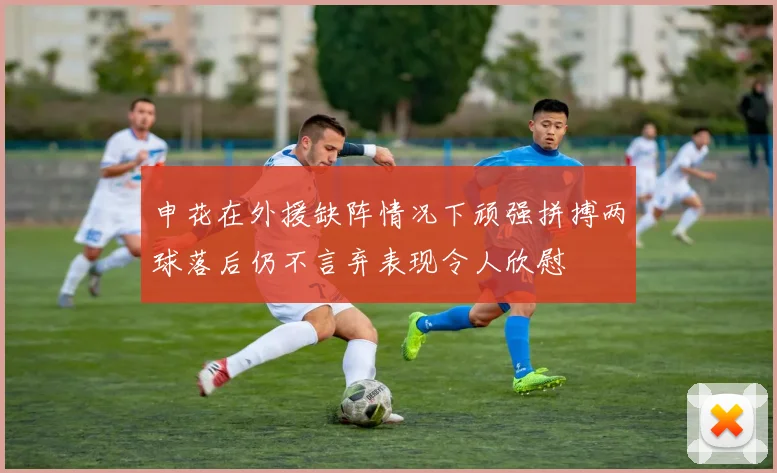 申花在外援缺阵情况下顽强拼搏两球落后仍不言弃表现令人欣慰